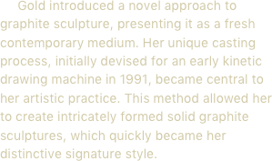      Gold introduced a novel approach to graphite sculpture, presenting it as a fresh contemporary medium. Her unique casting process, initially devised for an early kinetic drawing machine in 1991, became central to her artistic practice. This method allowed her to create intricately formed solid graphite sculptures, which quickly became her distinctive signature style.