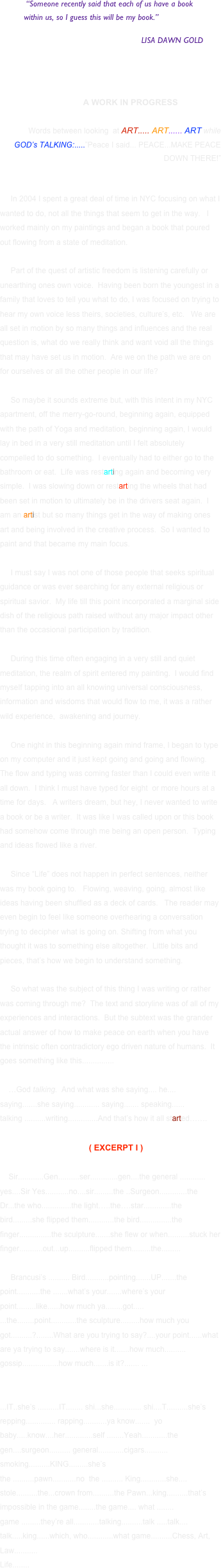       “Someone recently said that each of us have a book 
          within us, so I guess this will be my book.”
 
                                          LISA DAWN GOLD

    

              A WORK IN PROGRESS

Words between looking  at ART..... ART...... ART while
GOD’s TALKING:.....”Peace I said... PEACE...MAKE PEACE DOWN THERE!”


     In 2004 I spent a great deal of time in NYC focusing on what I wanted to do, not all the things that seem to get in the way.   I worked mainly on my paintings and began a book that poured out flowing from a state of meditation.  

     Part of the quest of artistic freedom is listening carefully or unearthing ones own voice.  Having been born the youngest in a family that loves to tell you what to do, I was focused on trying to hear my own voice less theirs, societies, culture’s, etc.   We are all set in motion by so many things and influences and the real question is, what do we really think and want void all the things that may have set us in motion.  Are we on the path we are on for ourselves or all the other people in our life?

     So maybe it sounds extreme but, with this intent in my NYC apartment, off the merry-go-round, beginning again, equipped with the path of Yoga and meditation, beginning again, I would lay in bed in a very still meditation until I felt absolutely compelled to do something.  I eventually had to either go to the bathroom or eat.  Life was restarting again and becoming very simple.  I was slowing down or restarting the wheels that had been set in motion to ultimately be in the drivers seat again.  I am an artist but so many things get in the way of making ones art and being involved in the creative process.  So I wanted to paint and that became my main focus. 

     I must say I was not one of those people that seeks spiritual guidance or was ever searching for any external religious or spiritual savior.  My life till this point incorporated a marginal side dish of the religious path raised without any major impact other than the occasional participation by tradition.   

     During this time often engaging in a very still and quiet meditation, the realm of spirit entered my painting.  I would find myself tapping into an all knowing universal consciousness, information and wisdoms that would flow to me, it was a rather wild experience,  awakening and journey. 

     One night in this beginning again mind frame, I began to type on my computer and it just kept going and going and flowing.  The flow and typing was coming faster than I could even write it all down.  I think I must have typed for eight  or more hours at a time for days.   A writers dream, but hey, I never wanted to write a book or be a writer.  It was like I was called upon or this book had somehow come through me being an open person.  Typing and ideas flowed like a river. 

     Since “Life” does not happen in perfect sentences, neither was my book going to.   Flowing, weaving, going, almost like ideas having been shuffled as a deck of cards.   The reader may even begin to feel like someone overhearing a conversation trying to decipher what is going on. Shifting from what you thought it was to something else altogether.  Little bits and pieces, that’s how we begin to understand something.

     So what was the subject of this thing I was writing or rather was coming through me?  The text and storyline was of all of my experiences and interactions.  But the subtext was the grander actual answer of how to make peace on earth when you have the intrinsic often contradictory ego driven nature of humans.  It goes something like this...............
  
    …God talking.  And what was she saying.... he.... saying.......she saying............ saying....... speaking...... talking ..........writing..............And that’s how it all started…….

     ( EXCERPT I )  

    Sir............Gen..........ser.............gen....the general ............ yes....Sir Yes...........no....sir.........the ..Surgeon.............the Dr...the who..............the light…..the….star.............the bird.........she flipped them............the bird...............the finger...............the sculpture.......she flew or when..........stuck her finger...........out...up..........flipped them.........the.........

     Brancusi’s .......... Bird...........pointing.......UP.......the point...........the .......what’s your.......where’s your point.........like......how much ya........got.....
...the........point............the sculpture.........how much you got..........?........What are you trying to say?....your point......what are ya trying to say.......where is it.......how much.......... gossip.................how much.......is it?....... ... 


...IT..she’s ..........IT........ shi...she............. shi....T..........she’s repping.............. rapping...........ya know.......  yo baby.....know....her.............self ........Yeah............the gen....surgeon.......... general............cigars........... smoking..........KING.........she’s 
the ..........pawn...........no  the .......... King............she.... stole..........the...crown from..........the Pawn...king..........that’s impossible in the game........the game.... what ........ game .........they’re all............talking..........talk .....talk.... talk.....king......which, who............what game..........Chess, Art, Law...........
Life........
                         


















